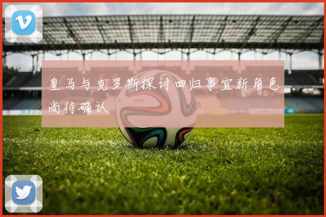 皇马与克罗斯探讨回归事宜新角色尚待确认