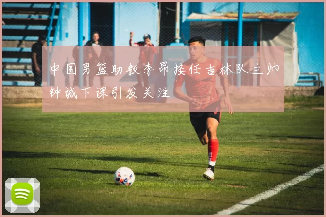 中国男篮助教李昂接任吉林队主帅钟诚下课引发关注