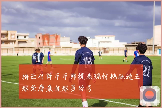 梅西对阵辛辛那提表现惊艳独造五球荣膺最佳球员称号