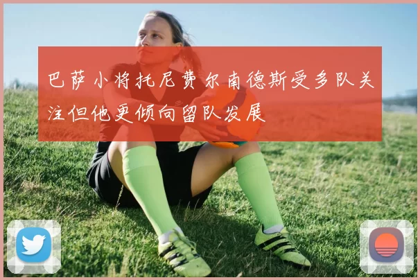 巴萨小将托尼费尔南德斯受多队关注但他更倾向留队发展