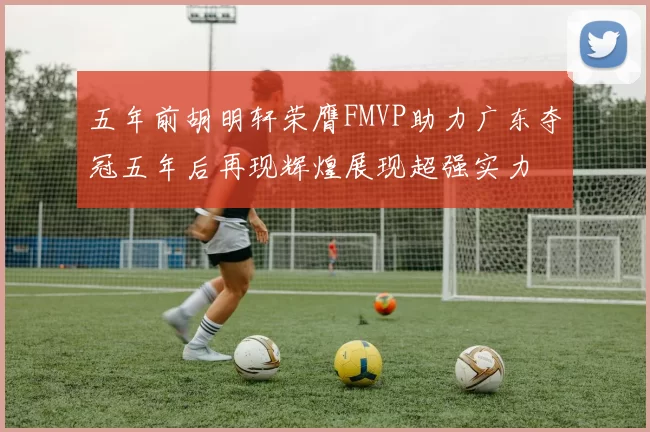 五年前胡明轩荣膺FMVP助力广东夺冠五年后再现辉煌展现超强实力