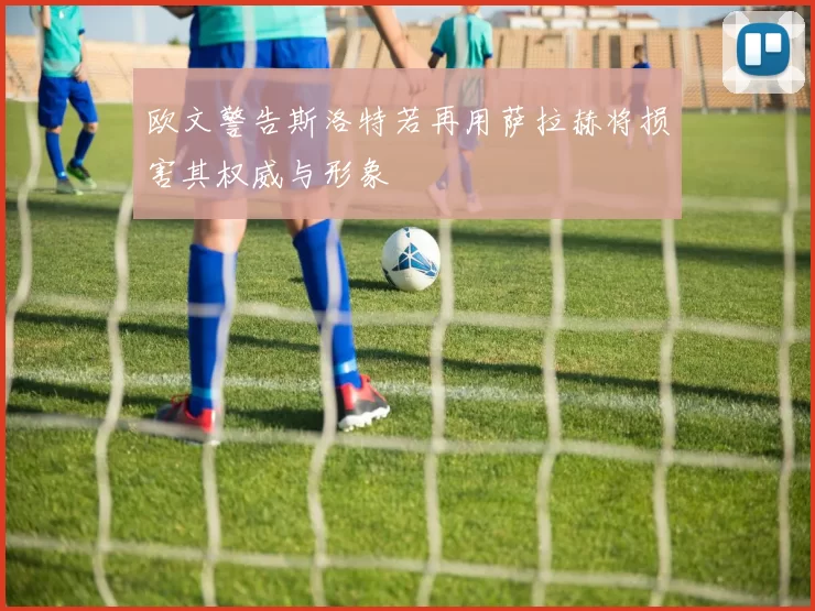 欧文警告斯洛特若再用萨拉赫将损害其权威与形象
