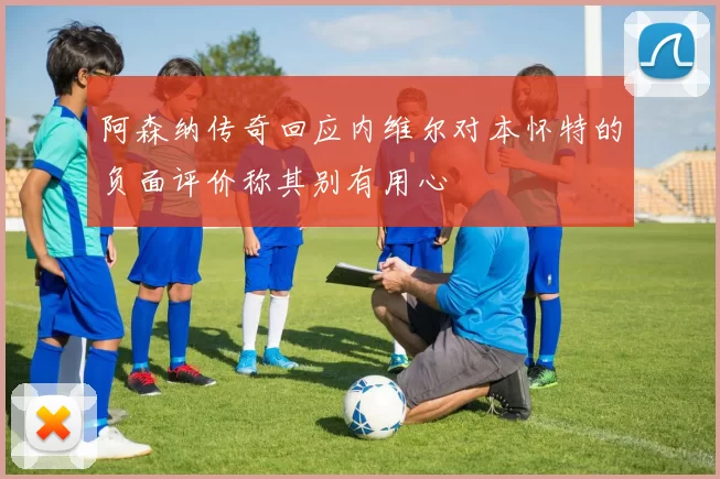 阿森纳传奇回应内维尔对本怀特的负面评价称其别有用心