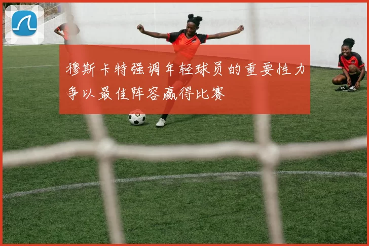 穆斯卡特强调年轻球员的重要性力争以最佳阵容赢得比赛