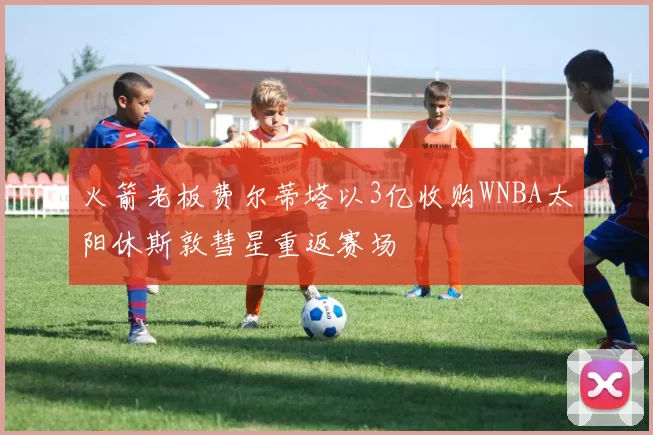 火箭老板费尔蒂塔以3亿收购WNBA太阳休斯敦彗星重返赛场