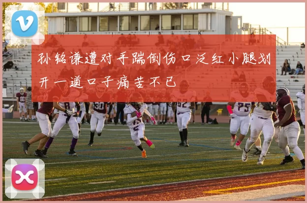 孙铭谦遭对手踹倒伤口泛红小腿划开一道口子痛苦不已