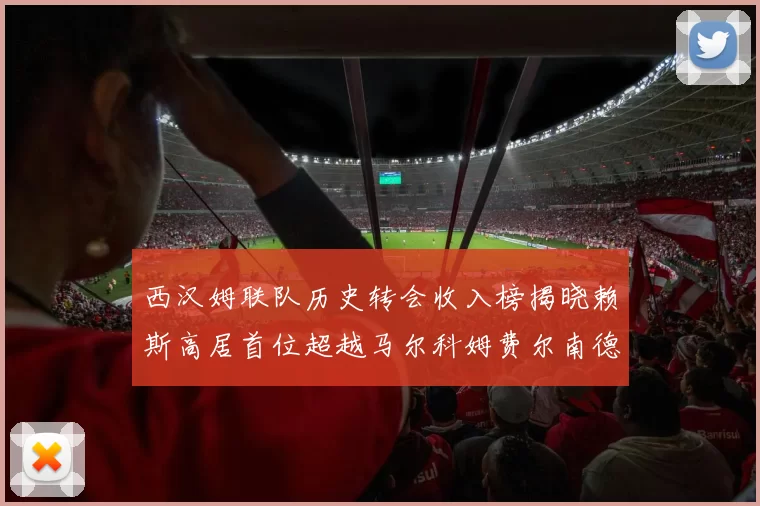 西汉姆联队历史转会收入榜揭晓赖斯高居首位超越马尔科姆费尔南德斯