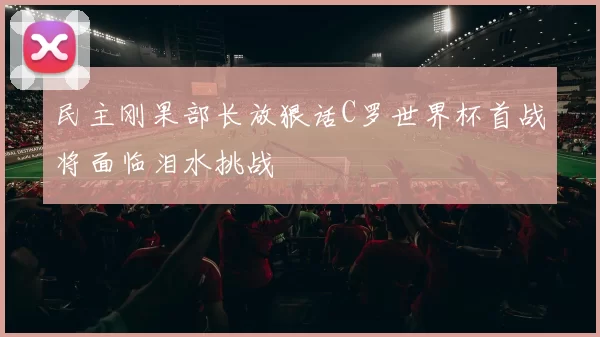 民主刚果部长放狠话C罗世界杯首战将面临泪水挑战
