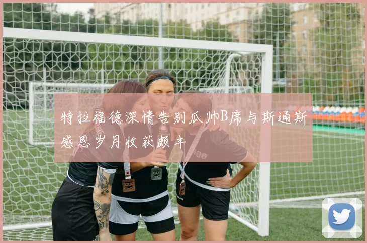 特拉福德深情告别瓜帅B席与斯通斯感恩岁月收获颇丰