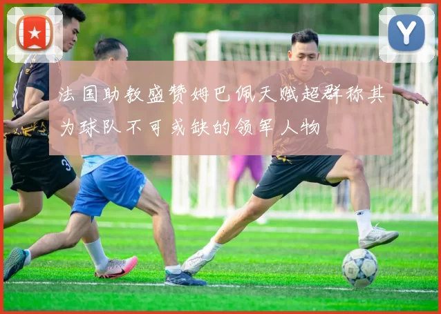 法国助教盛赞姆巴佩天赋超群称其为球队不可或缺的领军人物