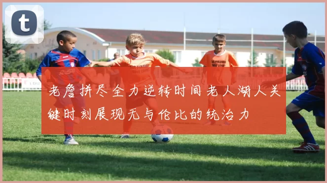 老詹拼尽全力逆转时间老人湖人关键时刻展现无与伦比的统治力