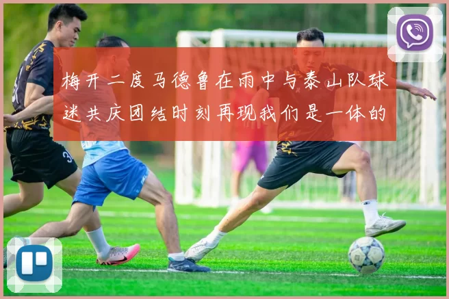 梅开二度马德鲁在雨中与泰山队球迷共庆团结时刻再现我们是一体的精神