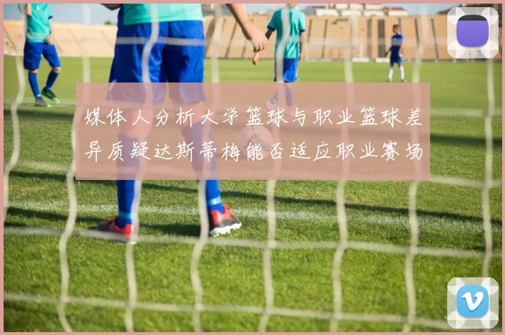 媒体人分析大学篮球与职业篮球差异质疑达斯蒂梅能否适应职业赛场